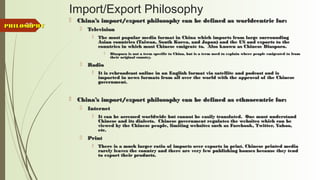 85
Import/Export Philosophy
 China’s import/export philosophy can be defined as worldcentric for:China’s import/export philosophy can be defined as worldcentric for:
 TelevisionTelevision
 The most popular media format in China which imports from large surroundingThe most popular media format in China which imports from large surrounding
Asian countries (Taiwan, South Korea, and Japan) and the US and exports to theAsian countries (Taiwan, South Korea, and Japan) and the US and exports to the
countries in which most Chinese emigrate to. Also known as Chinese Diaspora.countries in which most Chinese emigrate to. Also known as Chinese Diaspora.
 Diaspora is not a term specific to China, but is a term used to explain where people emigrated to fromDiaspora is not a term specific to China, but is a term used to explain where people emigrated to from
their original country.their original country.
 RadioRadio
 It is rebroadcast online in an English format via satellite and podcast and isIt is rebroadcast online in an English format via satellite and podcast and is
imported in news formats from all over the world with the approval of the Chineseimported in news formats from all over the world with the approval of the Chinese
government.government.
 China’s import/export philosophy can be defined as ethnocentric for:China’s import/export philosophy can be defined as ethnocentric for:
 InternetInternet
 It can be accessed worldwide but cannot be easily translated. One must understandIt can be accessed worldwide but cannot be easily translated. One must understand
Chinese and its dialects. Chinese government regulates the websites which can beChinese and its dialects. Chinese government regulates the websites which can be
viewed by the Chinese people, limiting websites such as Facebook, Twitter, Yahoo,viewed by the Chinese people, limiting websites such as Facebook, Twitter, Yahoo,
etc.etc.
 PrintPrint
 There is a much larger ratio of imports over exports in print. Chinese printed mediaThere is a much larger ratio of imports over exports in print. Chinese printed media
rarely leaves the country and there are very few publishing houses because they tendrarely leaves the country and there are very few publishing houses because they tend
to export their products.to export their products.
PHILOSOPHYPHILOSOPHY
 