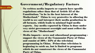 87
Government/Regulatory Factors
 No written media imports or exports have specificNo written media imports or exports have specific
regulations other than that of Article 35 of theregulations other than that of Article 35 of the
Constitution; “to be in the best interest of theConstitution; “to be in the best interest of the
Motherland.” China is very protective in allowing theMotherland.” China is very protective in allowing the
world to see and interpret their media production inworld to see and interpret their media production in
all formats, which leads to minimal legal mediaall formats, which leads to minimal legal media
exports. Any media exported by China is done underexports. Any media exported by China is done under
very strict government oversight and must reflect thevery strict government oversight and must reflect the
views of the “Motherland.”views of the “Motherland.”
 Media imports - news and educational programming -Media imports - news and educational programming -
support the views of the Communist Party of Chinasupport the views of the Communist Party of China
and consist of 20% - 25% of the televisionand consist of 20% - 25% of the television
programming in China. Prime-time television isprogramming in China. Prime-time television is
beginning to catch on, but is limited to programsbeginning to catch on, but is limited to programs
which do not counteract the views of the Communistwhich do not counteract the views of the Communist
Party of China.Party of China.
REGULATIONSREGULATIONS
 