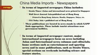 88
China Media Imports - Newspapers
 In terms of imported newspaper, China includes:In terms of imported newspaper, China includes:
 Straits Times –Asian and international news printed in SingaporeStraits Times –Asian and international news printed in Singapore
 Wall Street Journal Asia-published out of Hong KongWall Street Journal Asia-published out of Hong Kong
 Printed in Hong Kong, Jakarta, Manila, Singapore, Tokyo, etc.Printed in Hong Kong, Jakarta, Manila, Singapore, Tokyo, etc.
 USA Today Asia – published out of Hong KongUSA Today Asia – published out of Hong Kong
 These publications are located in news stands in which GAPPThese publications are located in news stands in which GAPP
finds appropriate. These include tourist attractions nearfinds appropriate. These include tourist attractions near
government facilities.government facilities.
 In terms of imported newspaper content, majorIn terms of imported newspaper content, major
international newspapers focus on news includinginternational newspapers focus on news including
Asian and International news; columns and editorials;Asian and International news; columns and editorials;
home sections such as entertainment and sportinghome sections such as entertainment and sporting
news; and in some publications, such as Straits Times,news; and in some publications, such as Straits Times,
special sections on weekends including science andspecial sections on weekends including science and
feature stories.feature stories.
IMPORTSIMPORTS
 