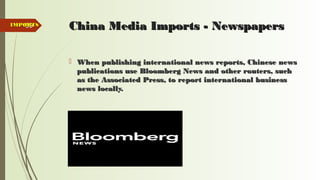 89 China Media Imports - NewspapersChina Media Imports - Newspapers
 When publishing international news reports, Chinese newsWhen publishing international news reports, Chinese news
publications use Bloomberg News and other routers, suchpublications use Bloomberg News and other routers, such
as the Associated Press, to report international businessas the Associated Press, to report international business
news locally.news locally.
 Bloomberg news logoBloomberg news logo
IMPORTSIMPORTS
 