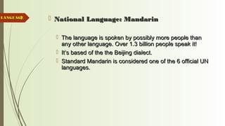 9  National Language: MandarinNational Language: Mandarin
 The language is spoken by possibly more people thanThe language is spoken by possibly more people than
any other language. Over 1.3 billion people speak it!any other language. Over 1.3 billion people speak it!
 It’s based of the the Beijing dialect.It’s based of the the Beijing dialect.
 Standard Mandarin is considered one of the 6 official UNStandard Mandarin is considered one of the 6 official UN
languages.languages.
LANGUAGELANGUAGE
 