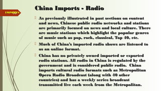 90
China Imports - RadioChina Imports - Radio
 As previously illustrated in past sections on contentAs previously illustrated in past sections on content
and news, Chinese public radio networks and stationsand news, Chinese public radio networks and stations
are primarily focused on news and local culture. Thereare primarily focused on news and local culture. There
are music stations which highlight the popular genresare music stations which highlight the popular genres
of music such as pop, rock, classical, Top 40, etc.of music such as pop, rock, classical, Top 40, etc.
 Much of China’s imported radio shows are listened toMuch of China’s imported radio shows are listened to
as an online format.as an online format.
 China has no privately owned imported or exportedChina has no privately owned imported or exported
radio stations. All radio in China is regulated by theradio stations. All radio in China is regulated by the
government and is considered public radio. Chinagovernment and is considered public radio. China
imports cultural radio formats such as Metropolitanimports cultural radio formats such as Metropolitan
Opera Radio Broadcast (along with 40 otherOpera Radio Broadcast (along with 40 other
countries) and has a weekly series broadcastcountries) and has a weekly series broadcast
transmitted live each week from the Metropolitan.transmitted live each week from the Metropolitan.
IMPORTSIMPORTS
 