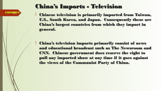 91
China’s Imports - TelevisionChina’s Imports - Television
 Chinese television is primarily imported from Taiwan,Chinese television is primarily imported from Taiwan,
U.S., South Korea, and Japan. Consequently these areU.S., South Korea, and Japan. Consequently these are
China’s largest countries from which they import inChina’s largest countries from which they import in
general.general.
 China’s television imports primarily consist of newsChina’s television imports primarily consist of news
and educational broadcast such as The Newsroom andand educational broadcast such as The Newsroom and
CNN. Chinese government does reserve the right toCNN. Chinese government does reserve the right to
pull any imported show at any time if it goes againstpull any imported show at any time if it goes against
the views of the Communist Party of China.the views of the Communist Party of China.
IMPORTSIMPORTS
 
