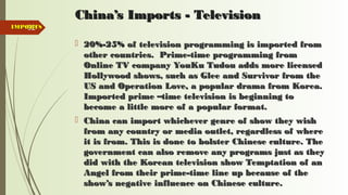 92
China’s Imports - TelevisionChina’s Imports - Television
 20%-25% of television programming is imported from20%-25% of television programming is imported from
other countries. Prime-time programming fromother countries. Prime-time programming from
Online TV company YouKu Tudou adds more licensedOnline TV company YouKu Tudou adds more licensed
Hollywood shows, such as Glee and Survivor from theHollywood shows, such as Glee and Survivor from the
US and Operation Love, a popular drama from Korea.US and Operation Love, a popular drama from Korea.
Imported prime –time television is beginning toImported prime –time television is beginning to
become a little more of a popular format.become a little more of a popular format.
 China can import whichever genre of show they wishChina can import whichever genre of show they wish
from any country or media outlet, regardless of wherefrom any country or media outlet, regardless of where
it is from. This is done to bolster Chinese culture. Theit is from. This is done to bolster Chinese culture. The
government can also remove any programs just as theygovernment can also remove any programs just as they
did with the Korean television show Temptation of andid with the Korean television show Temptation of an
Angel from their prime-time line up because of theAngel from their prime-time line up because of the
show’s negative influence on Chinese culture.show’s negative influence on Chinese culture.
IMPORTSIMPORTS
 