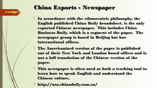 93
China Exports - NewspaperChina Exports - Newspaper
 In accordance with the ethnocentric philosophy, theIn accordance with the ethnocentric philosophy, the
English published China Daily broadsheet, is the onlyEnglish published China Daily broadsheet, is the only
exported Chinese newspaper. This includes Chinaexported Chinese newspaper. This includes China
Business Daily, which is a segment of the paper. TheBusiness Daily, which is a segment of the paper. The
newspaper group is based in Beijing but hasnewspaper group is based in Beijing but has
international offices.international offices.
 The Americanized version of the paper is publishedThe Americanized version of the paper is published
out of their New York and London based offices and isout of their New York and London based offices and is
not a full translation of the Chinese version of thenot a full translation of the Chinese version of the
paper.paper.
 This newspaper is often used as both a teaching tool toThis newspaper is often used as both a teaching tool to
learn how to speak English and understand thelearn how to speak English and understand the
Chinese culture.Chinese culture.
 http://usa.chinadaily.com.cn/http://usa.chinadaily.com.cn/
EXPORTSEXPORTS
 
