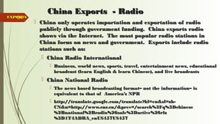 94
China Exports - RadioChina Exports - Radio
 China only operates importation and exportation of radioChina only operates importation and exportation of radio
publicly through government funding. China exports radiopublicly through government funding. China exports radio
shows via the Internet. The most popular radio stations inshows via the Internet. The most popular radio stations in
China focus on news and government. Exports include radioChina focus on news and government. Exports include radio
stations such as:stations such as:
 China Radio InternationalChina Radio International
 Business, world news, sports, travel, entertainment news, educationalBusiness, world news, sports, travel, entertainment news, educational
broadcast (learn English & learn Chinese), and live broadcastsbroadcast (learn English & learn Chinese), and live broadcasts
 China National RadioChina National Radio
 The news based broadcasting format– not the information– isThe news based broadcasting format– not the information– is
equivalent to that of America’s NPRequivalent to that of America’s NPR
 http://translate.google.com/translate?hl=en&sl=zh-http://translate.google.com/translate?hl=en&sl=zh-
CN&u=http://www.cnr.cn/&prev=/search%3Fq%3DchineseCN&u=http://www.cnr.cn/&prev=/search%3Fq%3Dchinese
%2Bnational%2Bradio%26safe%3Dactive%26rlz%2Bnational%2Bradio%26safe%3Dactive%26rlz
%3D1T4ADRA_enUS457US457%3D1T4ADRA_enUS457US457
EXPORTSEXPORTS
 