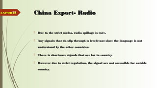 95 China Export- RadioChina Export- Radio
 Due to the strict media, radio spillage is rare.Due to the strict media, radio spillage is rare.
 Any signals that do slip through is irrelevant since the language is notAny signals that do slip through is irrelevant since the language is not
understand by the other countries.understand by the other countries.
 There is shortwave signals that are for in country.There is shortwave signals that are for in country.
 However due to strict regulation, the signal are not accessible for outsideHowever due to strict regulation, the signal are not accessible for outside
country.country.
EXPORTSEXPORTS
 