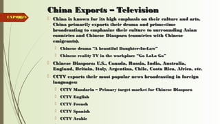 96
China Exports – TelevisionChina Exports – Television
 China is known for its high emphasis on their culture and arts.China is known for its high emphasis on their culture and arts.
China primarily exports their drama and prime-timeChina primarily exports their drama and prime-time
broadcasting to emphasize their culture to surrounding Asianbroadcasting to emphasize their culture to surrounding Asian
countries and Chinese Diaspora (countries with Chinesecountries and Chinese Diaspora (countries with Chinese
emigrants).emigrants).
 Chinese drama “A beautiful Daughter-In-Law”Chinese drama “A beautiful Daughter-In-Law”
 Chinese reality TV in the workplace “Go LaLa Go”Chinese reality TV in the workplace “Go LaLa Go”
 Chinese Diaspora: U.S., Canada, Russia, India, Australia,Chinese Diaspora: U.S., Canada, Russia, India, Australia,
England, Britain, Italy, Argentina, Chile, Costa Rica, Africa, etc.England, Britain, Italy, Argentina, Chile, Costa Rica, Africa, etc.
 CCTV exports their most popular news broadcasting in foreignCCTV exports their most popular news broadcasting in foreign
languages:languages:
 CCTV Mandarin – Primary target market for Chinese DiasporaCCTV Mandarin – Primary target market for Chinese Diaspora
 CCTV EnglishCCTV English
 CCTV FrenchCCTV French
 CCTV SpanishCCTV Spanish
 CCTV ArabicCCTV Arabic
EXPORTSEXPORTS
 