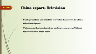 97 China export- TelevisionChina export- Television
 Cable providers and satellite television has access to ChinaCable providers and satellite television has access to China
television signals.television signals.
 This means that an American audience can access ChineseThis means that an American audience can access Chinese
television from their hometelevision from their home
EXPORTSEXPORTS
 