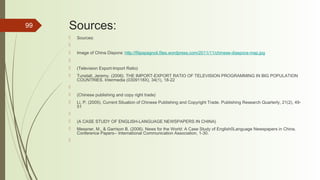 99 Sources:
 Sources:
  
 Image of China Dispora: http://filipspagnoli.files.wordpress.com/2011/11/chinese-diaspora-map.jpg
  
 (Television Export-Import Ratio)
 Tunstall, Jeremy. (2006). THE IMPORT-EXPORT RATIO OF TELEVISION PROGRAMMING IN BIG POPULATION
COUNTRIES. Intermedia (0309118X), 34(1), 18-22
  
 (Chinese publishing and copy right trade)
 Li, P. (2005). Current Situation of Chinese Publishing and Copyright Trade. Publishing Research Quarterly, 21(2), 49-
51
  
 (A CASE STUDY OF ENGLISH-LANGUAGE NEWSPAPERS IN CHINA)
 Messner, M., & Garrison B. (2006). News for the World: A Case Study of English0Language Newspapers in China.
Conference Papers-- International Communication Association, 1-30.
  
 