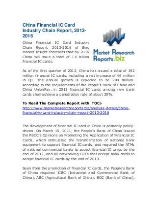 China Financial IC Card
Industry Chain Report, 2013-
2016
China Financial IC Card Industry
Chain Report, 2013-2016 of Sino
Market Insight forecasts that by 2016
China will issue a total of 1.6 billion
financial IC cards.
As of the first quarter of 2013, China has issued a total of 192
million financial IC cards, including a net increase of 66 million
in Q1. The annual growth is expected to be 200 million.
According to the requirements of the People’s Bank of China and
China UnionPay, in 2013 financial IC cards among new bank
cards shall achieve a penetration rate of about 30%.
To Read The Complete Report with TOC:-
http://www.marketresearchreports.biz/analysis-details/china-
financial-ic-card-industry-chain-report-2013-2016
The development of financial IC card in China is primarily policy-
driven. On March 15, 2011, the People's Bank of China issued
the PBOC's Opinions on Promoting the Application of Financial IC
Cards, which stimulated the transformation of national bank
equipment to support financial IC cards, and required the ATMs
of national commercial banks to accept financial IC cards by the
end of 2012, and all networking GPTs that accept bank cards to
accept financial IC cards by the end of 2013.
Seen from the promotion of financial IC cards, the People’s Bank
of China required ICBC (Industrial and Commercial Bank of
China), ABC (Agricultural Bank of China), BOC (Bank of China),
 
