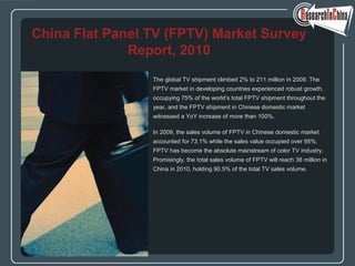 The global TV shipment climbed 2% to 211 million in 2009. The
FPTV market in developing countries experienced robust growth,
occupying 75% of the world’s total FPTV shipment throughout the
year, and the FPTV shipment in Chinese domestic market
witnessed a YoY increase of more than 100%.
In 2009, the sales volume of FPTV in Chinese domestic market
accounted for 73.1% while the sales value occupied over 95%.
FPTV has become the absolute mainstream of color TV industry.
Promisingly, the total sales volume of FPTV will reach 38 million in
China in 2010, holding 90.5% of the total TV sales volume.
China Flat Panel TV (FPTV) Market Survey
Report, 2010
 