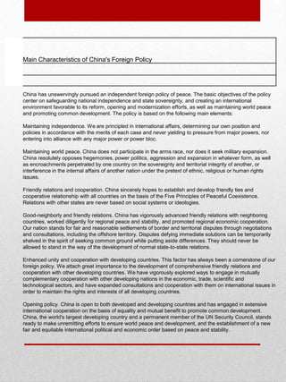 Main Characteristics of China's Foreign Policy
China has unswervingly pursued an independent foreign policy of peace. The basic objectives of the policy
center on safeguarding national independence and state sovereignty, and creating an international
environment favorable to its reform, opening and modernization efforts, as well as maintaining world peace
and promoting common development. The policy is based on the following main elements:
Maintaining independence. We are principled in international affairs, determining our own position and
policies in accordance with the merits of each case and never yielding to pressure from major powers, nor
entering into alliance with any major power or power bloc.
Maintaining world peace. China does not participate in the arms race, nor does it seek military expansion.
China resolutely opposes hegemonies, power politics, aggression and expansion in whatever form, as well
as encroachments perpetrated by one country on the sovereignty and territorial integrity of another, or
interference in the internal affairs of another nation under the pretext of ethnic, religious or human rights
issues.
Friendly relations and cooperation. China sincerely hopes to establish and develop friendly ties and
cooperative relationship with all countries on the basis of the Five Principles of Peaceful Coexistence.
Relations with other states are never based on social systems or ideologies.
Good-neighborly and friendly relations. China has vigorously advanced friendly relations with neighboring
countries, worked diligently for regional peace and stability, and promoted regional economic cooperation.
Our nation stands for fair and reasonable settlements of border and territorial disputes through negotiations
and consultations, including the offshore territory. Disputes defying immediate solutions can be temporarily
shelved in the spirit of seeking common ground while putting aside differences. They should never be
allowed to stand in the way of the development of normal state-to-state relations.
Enhanced unity and cooperation with developing countries. This factor has always been a cornerstone of our
foreign policy. We attach great importance to the development of comprehensive friendly relations and
cooperation with other developing countries. We have vigorously explored ways to engage in mutually
complementary cooperation with other developing nations in the economic, trade, scientific and
technological sectors, and have expanded consultations and cooperation with them on international issues in
order to maintain the rights and interests of all developing countries.
Opening policy. China is open to both developed and developing countries and has engaged in extensive
international cooperation on the basis of equality and mutual benefit to promote common development.
China, the world's largest developing country and a permanent member of the UN Security Council, stands
ready to make unremitting efforts to ensure world peace and development, and the establishment of a new
fair and equitable international political and economic order based on peace and stability.
 