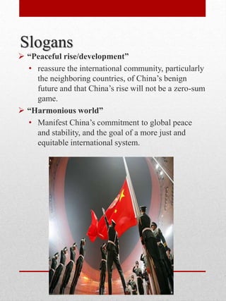 Slogans
 “Peaceful rise/development”
• reassure the international community, particularly
the neighboring countries, of China’s benign
future and that China’s rise will not be a zero-sum
game.
 “Harmonious world”
• Manifest China’s commitment to global peace
and stability, and the goal of a more just and
equitable international system.
 