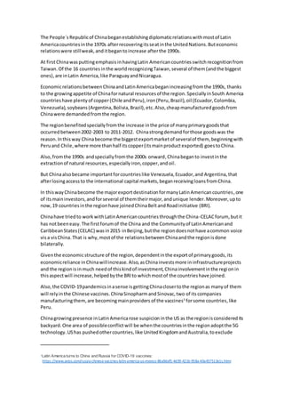 The People´s Republicof Chinabeganestablishingdiplomaticrelationswithmostof Latin
Americacountriesinthe 1970s afterrecoveringitsseatinthe UnitedNations.Buteconomic
relationswere stillweak,anditbegantoincrease afterthe 1990s.
At firstChinawasputtingemphasisinhavingLatin Americancountriesswitchrecognitionfrom
Taiwan. Of the 16 countries inthe world recognizingTaiwan,several of them (andthe biggest
ones),are inLatin America,like ParaguayandNicaragua.
EconomicrelationsbetweenChinaandLatinAmericabeganincreasingfromthe 1990s, thanks
to the growingappetite of Chinafornatural resourcesof the region.SpeciallyinSouth America
countrieshave plentyof copper(Chile andPeru),iron(Peru,Brazil),oil (Ecuador,Colombia,
Venezuela),soybeans(Argentina,Bolivia,Brazil),etc.Also,cheapmanufacturedgoodsfrom
Chinawere demandedfromthe region.
The regionbenefitedspeciallyfromthe increase inthe price of manyprimarygoodsthat
occurredbetween2002-2003 to 2011-2012. Chinastrongdemandforthose goodswas the
reason.Inthisway Chinabecome the biggestexportmarketof severalof them, beginningwith
Peruand Chile,where more thanhalf itscopper(itsmainproductexported) goestoChina.
Also, fromthe 1990s andspeciallyfromthe 2000s onward,Chinabeganto investinthe
extractionof natural resources,especiallyiron,copper,andoil.
But Chinaalsobecame importantforcountrieslike Venezuela,Ecuador,and Argentina,that
afterlosingaccessto the international capital markets,beganreceivingloansfromChina.
In thiswayChinabecome the majorexportdestinationformanyLatinAmericancountries,one
of itsmaininvestors,andforseveral of themtheirmajor,andunique lender. Moreover,upto
now,19 countriesinthe regionhave joinedChinaBeltandRoadinitiative (BRI).
Chinahave triedto workwithLatinAmericancountriesthroughthe China-CELACforum, butit
has notbeeneasy.The firstforumof the China and the Communityof LatinAmericanand
CaribbeanStates(CELAC) wasin2015 inBeijing,butthe regiondoesnothave acommon voice
visa visChina.That is why, mostof the relationsbetweenChinaandthe regionisdone
bilaterally.
Giventhe economicstructure of the region,dependentinthe exportof primarygoods,its
economicreliance inChinawillincrease. Also,asChinainvestsmore ininfrastructureprojects
and the regionisinmuch needof thiskindof investment,Chinainvolvementinthe regionin
thisaspectwill increase,helpedbythe BRIto whichmostof the countrieshave joined.
Also, the COVID-19pandemicsinasense isgettingChinaclosertothe regionas manyof them
will relyinthe Chinese vaccines.ChinaSinopharmandSinovac,two of itscompanies
manufacturingthem, are becomingmainproviders of the vaccines3
forsome countries,like
Peru.
Chinagrowingpresence inLatinAmericarose suspicion inthe US as the regionisconsideredits
backyard. One area of possibleconflictwill be whenthe countriesinthe regionadoptthe 5G
technology.UShas pushedothercountries,like UnitedKingdomandAustralia,toexclude
3Latin America turns to China and Russia for COVID-19 vaccines:
https://www.axios.com/russia-chinese-vaccines-latin-america-us-mexico-86a9daf5-4d39-421b-958a-40a457513e1c.html
 