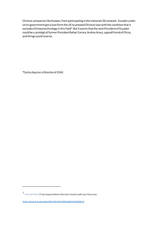 Chinese companieslikeHuawei,fromparticipatinginthe nationals5Gnetwork. Ecuadorunder
Leningovernmentgotaloanform the US to prepaidChinese loanwiththe conditionthatit
excludesChinesetechnologyinthisfield4
.Butitseemsthatthe nextPresidentof Ecuador
couldbe a protégé of formerPresidentRafael Correa,AndresArauz,agoodfriendof China,
and thingscouldreverse.
*CarlosAquinoisDirectorof CEAS
4
FinancialTimes: US development bankstrikes deal tohelpEcuador pay China loans.
https://www.ft.com/content/affcc432-03c4-459d-a6b8-922ca8346c14
 
