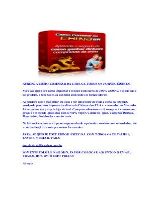 APRENDA COMO COMPRAR DA CHINA E TODOS OS FORNECEDORES!
Você vai aprender como importar e vender com lucro de 300% a 600%, dependendo
do produto, e terá todos os contatos com todos os fornecedores!
Aprenderá como trabalhar em casa e ter uma fonte de renda extra na internet,
vendendo produtos importados direto da China e dos EUA e a revender no Mercado
Livre ou em sua própria loja virtual. Comprovadamente você comprará com menor
preço do mercado, produtos como: MP4, Mp15, Celulares, Ipod, Câmeras Digitais,
Playstation, Notebooks e muito mais.
No kit você encontrará o passo-a-passo desde o primeiro contato com o vendedor, até
a concretização da compra com o fornecedor.
PARA ADQUIRIR ESTE EBOOK ESPECIAL COM TODOS OS DETALHES,
ENVIE UM EMAIL PARA:
douglasjusto8@yahoo.com.br
SOMENTE EMAIL E NÃO MSN, FAVOR COLOCAR ASSUNTO NO EMAIL,
TRABALHO COM ÓTIMO PREÇO!
Abraços.
 