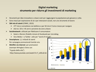 Digital marketing
strumento per ridurre gli investimenti di marketing
 Strumenti per idee innovative e a bassi costi per raggiungere la popolazione più giovane e colta.
 Sono mezzi per espressione di sé e per interazioni sociali, non uno strumento di lavoro
 564 mio di utenti (CNNIC, 2013)
 277 mio si connettono via telefono e per 50 mio è l’unico mezzo per navigare
 età tra i 20 e i 45 anni e proviene da zone urbane
 Socialnetwork: utilizzati per fidelizzare il consumatore
 Kaixin e Renren (fratello minore di facebook) per microblog
 Sina Weibo = a Twitter utile per “word of mouth”
 Smartphone: 1,1 miliardi di utenti
Per campagne promozionali tramite sms
 Minifilm via internet: per promozioni
(esempio Wringley’s Extra con
“il gusto della vita”)
http://www.youtube.com/watch?v=7_x50ru0-ek
 