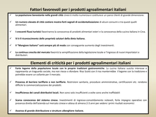 Fattori favorevoli per i prodotti agroalimentari italiani
 La popolazione benestante nelle grandi città cinesi è molto numerosa e costituisce un parco clienti di grande dimensione.
 Un numero elevato di città costiere mostra forti segnali di occidentalizzazione di alcuni consumi e tra questi quelli
alimentari.
 I crescenti flussi turistici favoriranno la conoscenza di prodotti alimentari esteri e la conoscenza della cucina italiana in Cina.
 Vi è Il riconoscimento delle proprietà salutari della dieta italiana.
 Il “Mangiare italiano” sarà sempre più di moda con conseguente aumento degli investimenti.
 La continua crescita del mercato favorirà la semplificazione della legislazione locale e l’ingresso di nuovi importatori e
distributori.
 Forte legame della popolazione locale con le proprie tradizioni gastronomiche. La cucina italiana suscita interesse e
rappresenta un traguardo sociale, ma non riesce a sfondare. Riso Scotti con il riso manterrebbe il legame con la tradizione e
potrebbe essere un collante per il mercato.
 Presenza di barriere tariffarie e non tariffarie. Restrizioni sanitarie, procedure amministrative, certificazioni etc. rendono
difficile la commercializzazione dei prodotti.
 Insufficienza dei canali distributivi locali. Non sono solo insufficienti a volte sono anche inaffidabili
 Scarsa conoscenza del sistema cinese. Investimenti di ingresso-consolidamento notevoli, forte impegno operativo con
presenza diretta dell’azienda sul mercato cinese e attesa di almeno 2-3 anni per vedere i primi risultati economici
 Assenza di grande distribuzione e strutture alberghiere italiane.
Elementi di criticità per i prodotti agroalimentari italiani
 