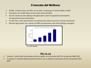 Il mercato del Wellness
 35.903, 2 milioni di Euro nel 2011 con un tasso i crescita pari al 14,4% rispetto al 2010
 Proiezione è di 73.188 millioni di Euro entro al fine del 2016.
 Tassi di crescita più alti a Beijing e Shanghai (alto numero di popolazione benestante -
consapevolezza proprio benessere)
 Le città 2tier e 3tier sperimentano una partenza del settore con tassi di crescita interessanti.
 Mercato degli Health club: nascita nel 2000 principalmente nelle città di Beijing e Shanghai.
Source Ken research.
 Il settore risulta molto frammentato anche se registra un incremento dell’11% nel periodo 2006-2012.
 E’ previsto un aumento della domanda nel futuro con un ulteriore crescita pari all’11% nel periodo 2013-
2018
Il mercato del Wellness
Ho.re.ca
 