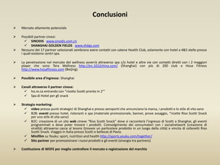 Conclusioni
 Mercato altamente potenziale
 Possibili partner cinesi:
 SINODIS www.sinodis.com.cn
 SHANGHAI GOLDEN FIELDS www.shjtgs.com
 Nessuno dei 17 partner selezionati sembrano avere contatti con catene Health Club, solamente con hotel a 4&5 stelle presso
i quali esistono centri spa.
 La penetrazione nel mercato del wellness avverrà attraverso spa c/o hotel e altre vie con contatti diretti con i 2 maggiori
player che sono Tera Wellness http://en.1012china.com/ (Shanghai) con più di 200 club e Hosa Fitness
http://www.hosafitness.com (Beijing).
 Possibile area d’ingresso: Shanghai
 Canali attraverso il partner cinese:
 ho.re.ca entrando con “risotto Scotti pronto in 2’”
 Spa di Hotel per gli snack
 Strategia marketing:
 video presso punti strategici di Shanghai e presso aeroporti che annunciano la marca, i prodotti e lo stile di vita sano
 B2B: eventi presso hotel, ristoranti e spa (materiale promozionale, banner, prove assaggio, “ricette Riso Scotti Snack
per uno stile di vita sano)
 B2C: creazione di un sito web cinese “Riso Scotti Snack” dove si racconterà l’ingresso di Scotti a Shanghai, gli eventi
programmati e dove poter trovare i prodotti. Coinvolgimento dei consumatori con i socialnetwork (creazione di
viralità) attraverso cacce al tesoro (trovare un particolare prodotto in un luogo della città) e vincita di cofanetti Riso
Scotti Snack. Viaggio in Italia presso Scotti e bellezze di Pavia.
 Minifilm su Youku: sport, nutrition and health http://sports.youku.com/together/
 Sito partner per promozionare i nuovi prodotti e gli eventi (sinergia tra partners)
 Costituzione di WOFE per meglio controllare il mercato e registrazione del marchio
 