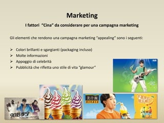 Marketing
I fattori “Cina” da considerare per una campagna marketing
Gli elementi che rendono una campagna marketing “appealing” sono i seguenti:
 Colori brillanti e sgargianti (packaging incluso)
 Molte informazioni
 Appoggio di celebrità
 Pubblicità che rifletta uno stile di vita “glamour”
 