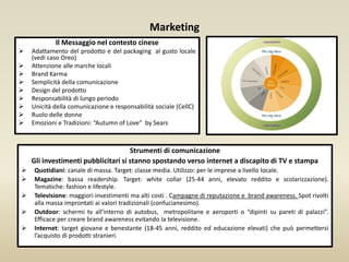 Marketing
Il Messaggio nel contesto cinese
 Adattamento del prodotto e del packaging al gusto locale
(vedi caso Oreo)
 Attenzione alle marche locali
 Brand Karma
 Semplicità della comunicazione
 Design del prodotto
 Responsabilità di lungo periodo
 Unicità della comunicazione e responsabilità sociale (CellC)
 Ruolo delle donne
 Emozioni e Tradizioni: “Autumn of Love” by Sears
Strumenti di comunicazione
Gli investimenti pubblicitari si stanno spostando verso internet a discapito di TV e stampa
 Quotidiani: canale di massa. Target: classe media. Utilizzo: per le imprese a livello locale.
 Magazine: bassa readership. Target: white collar (25-44 anni, elevato reddito e scolarizzazione).
Tematiche: fashion e lifestyle.
 Televisione: maggiori investimenti ma alti costi . Campagne di reputazione e brand awareness. Spot rivolti
alla massa improntati ai valori tradizionali (confucianesimo).
 Outdoor: schermi tv all’interno di autobus, metropolitane e aeroporti o “dipinti su pareti di palazzi”.
Efficace per creare brand awareness evitando la televisione.
 Internet: target giovane e benestante (18-45 anni, reddito ed educazione elevati) che può permettersi
l’acquisto di prodotti stranieri.
 