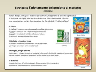 Strategico l’adattamento del prodotto al mercato:
packaging
Colori, disegni, immagini e materiali per costruire un’esperienza di prodotto significativa
Il design del packaging deve attrarre l’attenzione, stimolare curiosità, costruire
una connessione e portare il consumatore che il prodotto è il “migliore offerto”
Il colore
Il giallo e il rosso sono molto appealing nell’agrolimentare
Il giallo è il colore che solo l’imperatore poteva indossare
il rosso è il simbolo della felicità e della buona fortuna.
Il wellness è rappresentato dal colore verde.
L’etichetta e i caratteri cinesi
Il prodotto deve avere un nome cinese con caratteri cinesi
per meglio comunicare con il mercato locale
Immagine, disegni e forme
Le immagini e i disegni stampati sul packaging influenzano le decisioni di acquisto dei consumatori.
Mirinda (azienda di soft drink spagnola) e cartoni animati locali molto amati .
Il materiale
Grande attenzione all’ambiente da parte dei consumatori cinesi: non amano
prodotti che usano materiali che producono molto scarto.
General Mills
wellness
Mirinda
 