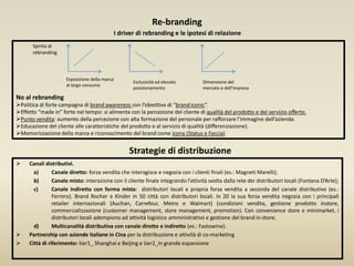 Re-branding
I driver di rebranding e le ipotesi di relazione
Spinta al
rebranding
Esposizione della marca
al largo consumo
Esclusività ed elevato
posizionamento
Dimensione del
mercato e dell’impresa
No al rebranding
Politica di forte campagna di brand awareness con l’obiettivo di “brand iconic”.
Effetto “made in” forte nel tempo: si alimenta con la percezione del cliente di qualità del prodotto e del servizio offerto.
Punto vendita: aumento della percezione con alta formazione del personale per rafforzare l’immagine dell’azienda.
Educazione del cliente alle caratteristiche del prodotto e al servizio di qualità (differenziazione).
Memorizzazione della marca e riconoscimento del brand come icona (Status e Faccia)
 Canali distributivi.
a) Canale diretto: forza vendita che interagisce e negozia con i clienti finali (es.: Magneti Marelli);
b) Canale misto: interazione con il cliente finale integrando l’attività svolta dalla rete dei distributori locali (Fontana D’Arte);
c) Canale indiretto con forma mista: distributori locali e propria forza vendita a seconda del canale distributivo (es.:
Ferrero). Brand Rocher e Kinder in 50 città con distributori locali. In 20 la sua forza vendita negozia con i principali
retailer internazionali (Auchan, Carrefour, Metro e Walmart) (condizioni vendita, gestione prodotto instore,
commercializzazione (customer management, store management, promotion). Con convenience store e minimarket, i
distributori locali adempiono ad attività logistico amministrativo e gestione del brand in-store;
d) Multicanalità distributiva con canale diretto e indiretto (es.: Fastowine).
 Partnership con aziende italiane in Cina per la distribuzione e attività di co-marketing
 Città di riferimento: tier1_ Shanghai e Beijing e tier2_in grande espansione
Strategie di distribuzione
 