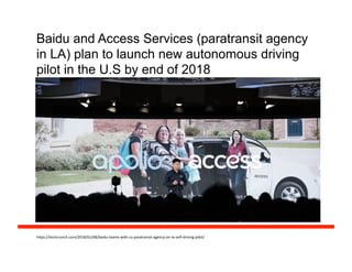 Baidu and Access Services (paratransit agency
in LA) plan to launch new autonomous driving
pilot in the U.S by end of 2018
h#ps://techcrunch.com/2018/01/08/baidu-­‐teams-­‐with-­‐us-­‐paratransit-­‐agency-­‐on-­‐la-­‐self-­‐driving-­‐pilot/	
  
 