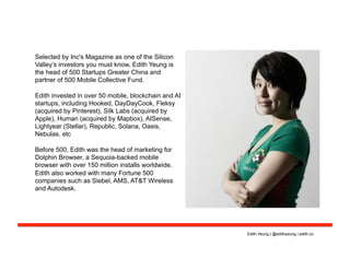Selected by Inc's Magazine as one of the Silicon
Valley’s investors you must know, Edith Yeung is
the head of 500 Startups Greater China and
partner of 500 Mobile Collective Fund.
Edith invested in over 50 mobile, blockchain and AI
startups, including Hooked, DayDayCook, Fleksy
(acquired by Pinterest), Silk Labs (acquired by
Apple), Human (acquired by Mapbox), AISense,
Lightyear (Stellar), Republic, Solana, Oasis,
Nebulas, etc
Before 500, Edith was the head of marketing for
Dolphin Browser, a Sequoia-backed mobile
browser with over 150 million installs worldwide.
Edith also worked with many Fortune 500
companies such as Siebel, AMS, AT&T Wireless
and Autodesk.
Edith Yeung | @edithyeung | edith.co
 