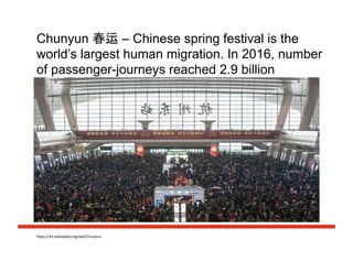Chunyun 春运 – Chinese spring festival is the
world’s largest human migration. In 2016, number
of passenger-journeys reached 2.9 billion
h#ps://en.wikipedia.org/wiki/Chunyun	
  
 