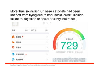 More than six million Chinese nationals had been
banned from flying due to bad “social credit” include
failure to pay fines or social security insurance.
h#ps://www.telegraph.co.uk/travel/news/china-­‐travel-­‐ban-­‐bad-­‐social-­‐credit-­‐from-­‐planes-­‐trains/	
  
 