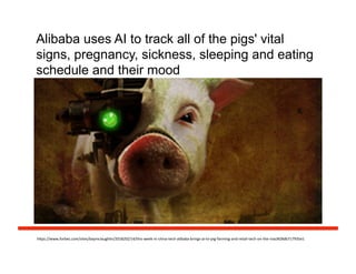 Alibaba uses AI to track all of the pigs' vital
signs, pregnancy, sickness, sleeping and eating
schedule and their mood
h#ps://www.forbes.com/sites/baymclaughlin/2018/02/14/this-­‐week-­‐in-­‐china-­‐tech-­‐alibaba-­‐brings-­‐ai-­‐to-­‐pig-­‐farming-­‐and-­‐retail-­‐tech-­‐on-­‐the-­‐rise/#28db717935e1	
  
 