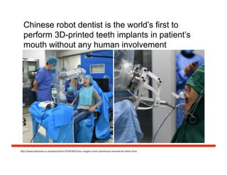 Chinese robot dentist is the world’s first to
perform 3D-printed teeth implants in patient’s
mouth without any human involvement
h#p://www.dailymail.co.uk/news/arFcle-­‐4754078/China-­‐s-­‐largest-­‐smart-­‐warehouse-­‐manned-­‐60-­‐robots.html	
  
 
