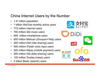 China Internet Users by the Number
•  1.41 billion population
•  1 billion WeChat monthly active users
•  772 million internet users
•  700 million QQ music users
•  699 million smartphone users
•  600 million Meituan (Groupon+Yelp) users
•  550 million Didi (ride sharing) users
•  500 million iFlytek voice input users
•  520 million Alipay (mobile payment) users
•  200 million Ofo (bike sharing) users
•  120 million Toutiao (news) users
•  2 billion Baidu (search) users
h#ps://en.wikipedia.org/	
  
 