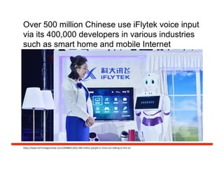 Over 500 million Chinese use iFlytek voice input
via its 400,000 developers in various industries
such as smart home and mobile Internet
h#ps://www.technologyreview.com/s/608841/why-­‐500-­‐million-­‐people-­‐in-­‐china-­‐are-­‐talking-­‐to-­‐this-­‐ai/	
  
 