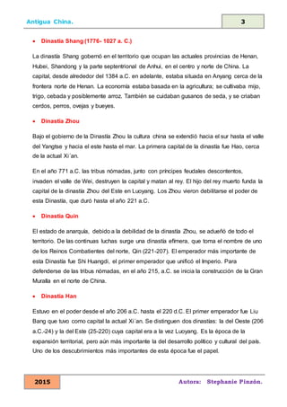 Antigua China. 3
2015 Autora: Stephanie Pinzón.
• Dinastía Shang (1776- 1027 a. C.)
La dinastía Shang gobernó en el territorio que ocupan las actuales provincias de Henan,
Hubei, Shandong y la parte septentrional de Anhui, en el centro y norte de China. La
capital, desde alrededor del 1384 a.C. en adelante, estaba situada en Anyang cerca de la
frontera norte de Henan. La economía estaba basada en la agricultura; se cultivaba mijo,
trigo, cebada y posiblemente arroz. También se cuidaban gusanos de seda, y se criaban
cerdos, perros, ovejas y bueyes.
• Dinastía Zhou
Bajo el gobierno de la Dinastía Zhou la cultura china se extendió hacia el sur hasta el valle
del Yangtse y hacia el este hasta el mar. La primera capital de la dinastía fue Hao, cerca
de la actual Xi´an.
En el año 771 a.C. las tribus nómadas, junto con príncipes feudales descontentos,
invaden el valle de Wei, destruyen la capital y matan al rey. El hijo del rey muerto funda la
capital de la dinastía Zhou del Este en Luoyang. Los Zhou vieron debilitarse el poder de
esta Dinastía, que duró hasta el año 221 a.C.
• Dinastía Quin
El estado de anarquía, debido a la debilidad de la dinastía Zhou, se adueñó de todo el
territorio. De las continuas luchas surge una dinastía efímera, que toma el nombre de uno
de los Reinos Combatientes del norte, Qin (221-207). El emperador más importante de
esta Dinastía fue Shi Huangdi, el primer emperador que unificó el Imperio. Para
defenderse de las tribus nómadas, en el año 215, a.C. se inicia la construcción de la Gran
Muralla en el norte de China.
• Dinastía Han
Estuvo en el poder desde el año 206 a.C. hasta el 220 d.C. El primer emperador fue Liu
Bang que tuvo como capital la actual Xi´an. Se distinguen dos dinastías: la del Oeste (206
a.C.-24) y la del Este (25-220) cuya capital era a la vez Luoyang. Es la época de la
expansión territorial, pero aún más importante la del desarrollo político y cultural del país.
Uno de los descubrimientos más importantes de esta época fue el papel.
 