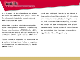 Ningbo Donly Transmission Equipment Co., Ltd., focusing on the production of industrial gears, provides 50% of its products to the metallurgical industry. With the widening of the product line, Donly will stretch its products to the mining, power, lifting and transport, wind power and railway fields, giving priority to the development of the lifting and transport, building materials and other industries, whose market sizes are above 3 times bigger than that of the metallurgical industry.     In 2010, Shaanxi Fast Auto Drive Group Co., Ltd. achieved the sales of RMB12.618 billion, rising by 67.3 ％ ; and it is the first enterprise with the production and sales exceeding RMB10 billion in the gear industry.    Coupling with the growth of Chinese wind power gearbox market, China High Speed Transmission Equipment Group Co., Ltd. accomplished sales of RMB7.393 billion in 2010, mounting by 30.9% comparing with RMB5.647 billion in 2009, and the sales in 2011 is expected to exceed RMB10 billion. Zhejiang Shuanghuan Driveline Co., Ltd. is dedicated to the production of vehicle gear parts, thanks to the prosperity of automobile industry, its operating income in 2010 reached RMB834.1 million.      