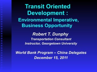 Transit Oriented Development :   Environmental Imperative, Business Opportunity  Robert T. Dunphy  Transportation Consultant Instructor, Georgetown University World Bank Program – China Delegates December 15, 2011 