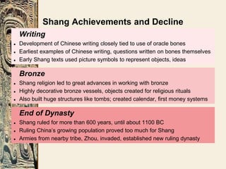 Writing
● Development of Chinese writing closely tied to use of oracle bones
● Earliest examples of Chinese writing, questions written on bones themselves
● Early Shang texts used picture symbols to represent objects, ideas
End of Dynasty
● Shang ruled for more than 600 years, until about 1100 BC
● Ruling China’s growing population proved too much for Shang
● Armies from nearby tribe, Zhou, invaded, established new ruling dynasty
Bronze
● Shang religion led to great advances in working with bronze
● Highly decorative bronze vessels, objects created for religious rituals
● Also built huge structures like tombs; created calendar, first money systems
Shang Achievements and Decline
 