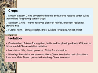 Isolation
● Combination of rivers for irrigation, fertile soil for planting allowed Chinese to
thrive, as did China’s relative isolation
● Mountains, hills, desert protected China from invasion
● Himalaya Mountains separate southern China from India, rest of southern
Asia; vast Gobi Desert prevented reaching China from west
Crops
● Most of eastern China covered with fertile soils; some regions better suited
than others for growing certain crops
● Southern China—warm, receives plenty of rainfall, excellent region for
growing rice
● Further north—climate cooler, drier; suitable for grains, wheat, millet
 