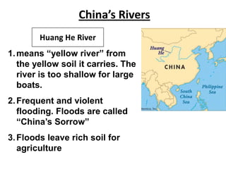 China’s Rivers
Huang He River
1. means “yellow river” from
the yellow soil it carries. The
river is too shallow for large
boats.
2. Frequent and violent
flooding. Floods are called
“China’s Sorrow”
3. Floods leave rich soil for
agriculture

 