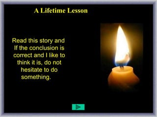 A Lifetime Lesson


Read this story well and
 Read this story and
 If the conclusion is
 correct and I like to
   think it is, do not
     hesitate to do
     something. ...
 