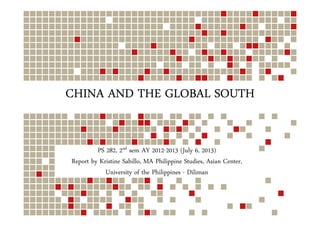 CHINA AND THE GLOBAL SOUTHCHINA AND THE GLOBAL SOUTHCHINA AND THE GLOBAL SOUTHCHINA AND THE GLOBAL SOUTH
PS 282, 2nd sem AY 2012-2013 (July 6, 2013)
Report by Kristine Sabillo, MA Philippine Studies, Asian Center,
University of the Philippines - Diliman
 