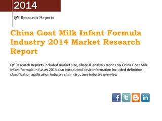 2014
QY Research Reports
China Goat Milk Infant Formula
Industry 2014 Market Research
Report
QY Research Reports included market size, share & analysis trends on China Goat Milk
Infant Formula Industry 2014 also introduced basic information included definition
classification application industry chain structure industry overview
 