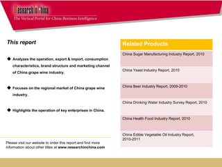 This report  Analyzes the operation, export & import, consumption characteristics, brand structure and marketing channel of China grape wine industry. Focuses on the regional market of China grape wine industry. Highlights the operation of key enterprises in China. Please visit our website to order this report and find more information about other titles at  www.researchinchina.com Related Products China Sugar Manufacturing Industry Report, 2010 China Yeast Industry Report, 2010 China Beer Industry Report, 2009-2010 China Drinking Water Industry Survey Report, 2010 China Health Food Industry Report, 2010 China Edible Vegetable Oil Industry Report, 2010-2011 