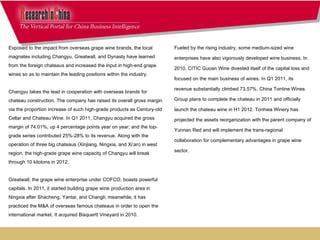 Fueled by the rising industry, some medium-sized wine enterprises have also vigorously developed wine business. In 2010, CITIC Guoan Wine divested itself of the capital loss and focused on the main business of wines. In Q1 2011, its revenue substantially climbed 73.57%. China Tontine Wines Group plans to complete the chateau in 2011 and officially launch the chateau wine in H1 2012. Tonhwa Winery has projected the assets reorganization with the parent company of Yunnan Red and will implement the trans-regional collaboration for complementary advantages in grape wine sector.     Exposed to the impact from overseas grape wine brands, the local magnates including Changyu, Greatwall, and Dynasty have learned from the foreign chateaus and increased the input in high-end grape wines so as to maintain the leading positions within the industry.   Changyu takes the lead in cooperation with overseas brands for chateau construction. The company has raised its overall gross margin via the proportion increase of such high-grade products as Century-old Cellar and Chateau Wine. In Q1 2011, Changyu acquired the gross margin of 74.01%, up 4 percentage points year on year; and the top-grade series contributed 25%-28% to its revenue. Along with the operation of three big chateaus (Xinjiang, Ningxia, and Xi’an) in west region, the high-grade grape wine capacity of Changyu will break through 10 kilotons in 2012.  Greatwall, the grape wine enterprise under COFCO, boasts powerful capitals. In 2011, it started building grape wine production area in Ningxia after Shacheng, Yantai, and Changli; meanwhile, it has practiced the M&A of overseas famous chateaus in order to open the international market. It acquired Bisquertt Vineyard in 2010.    