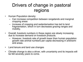 Drivers of change in pastoral
                  regions
•   Human Population density:
    – Can increase competition between rangelands and marginal
      cropping areas
    – Increase of cropping and sedentarisation has led to land
      fragmentation, which in turn decreases grazing ranges and
      mobility.
•   Overall, livestock numbers in these region are slowly increasing
    due to increase demand on livestock products.
     – However, livestock rate of growth lower than human population
       growth rate animal numbers per capita decreasing in arid/semi
       arid areas.
•   Land tenure and land use changes
•   Climate change is also a driver, with uncertainty and its impacts will
    be felt severely years to come.
 