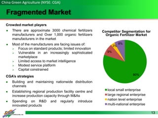 13
Fragmented Market
China Green Agriculture (NYSE: CGA)
Crowded market players
 There are approximate 3000 chemical fertilizers
manufacturers and Over 1,000 organic fertilizers
manufacturers in the market
 Most of the manufacturers are facing issues of:
 Focus on standard products; limited innovation
 Vulnerable in an increasingly sophisticated
marketplace
 Limited access to market intelligence
 Modest service platform
 Capital constrained
CGA’s strategies
 Building and maintaining nationwide distribution
channels
 Establishing regional production facility centre and
increase production capacity through M&As
 Spending on R&D and regularly introduce
innovated products
Competitor Segmentation for
Organic Fertilizer Market
80%
9%
3%
8%
local small enterprise
large regional enterprise
nation level enterprise
multi-national enterprise
 